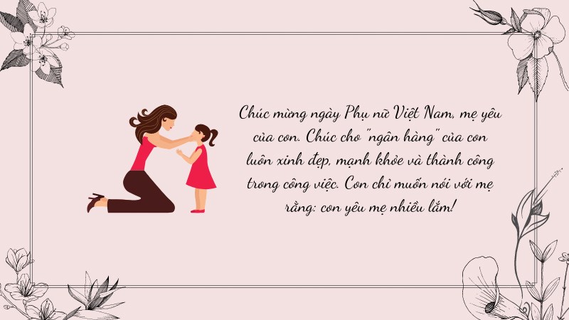 Chúc mừng ngày Phụ nữ Việt Nam, mẹ yêu của con. Chúc cho "ngân hàng" của con luôn xinh đẹp, mạnh khỏe và thành công trong công việc. Con chỉ muốn nói với mẹ rằng: con yêu mẹ nhiều lắm!