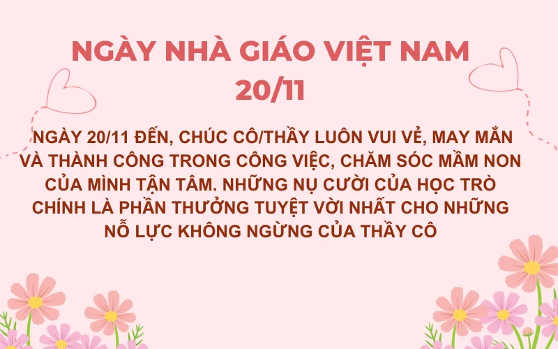 Ngày 20/11 đến, chúc cô/thầy luôn vui vẻ, may mắn và thành công trong công việc, chăm sóc mầm non của mình tận tâm. Những nụ cười của học trò chính là phần thưởng tuyệt vời nhất cho những nỗ lực không ngừng của thầy cô