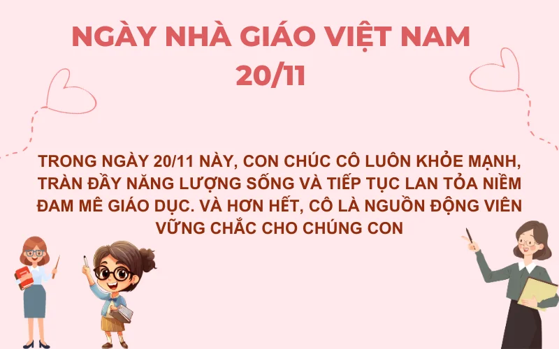 Trong ngày 20/11 này, con chúc cô luôn khỏe mạnh, tràn đầy năng lượng sống và tiếp tục lan tỏa niềm đam mê giáo dục. Và hơn hết, cô là nguồn động viên vững chắc cho chúng con