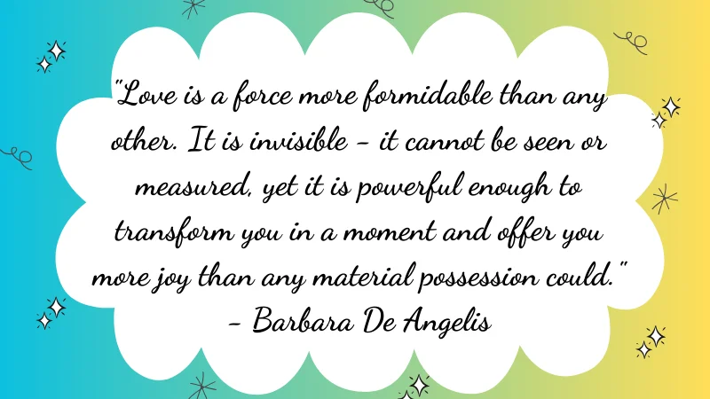 "Love is a force more formidable than any other. It is invisible - it cannot be seen or measured, yet it is powerful enough to transform you in a moment and offer you more joy than any material possession could." - Barbara De Angelis