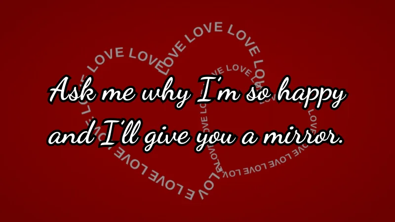 Ask me why I’m so happy and I’ll give you a mirror.