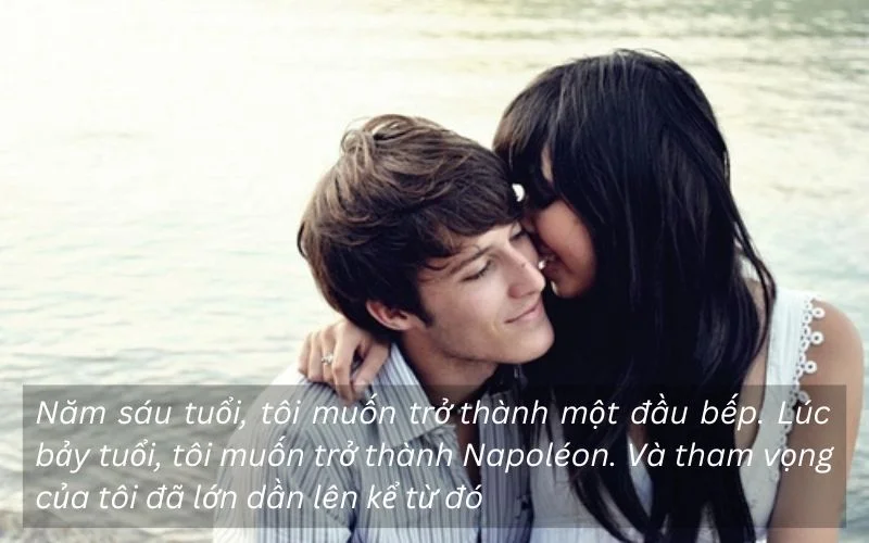 Năm sáu tuổi, tôi muốn trở thành một đầu bếp. Lúc bảy tuổi, tôi muốn trở thành Napoléon. Và tham vọng của tôi đã lớn dần lên kể từ đó